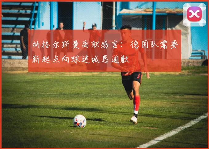 纳格尔斯曼离职感言：德国队需要新起点向球迷诚恳道歉