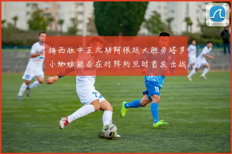 梅西独中五元助阿根廷大胜劳塔罗小蜘蛛能否在对阵约旦时首发出战