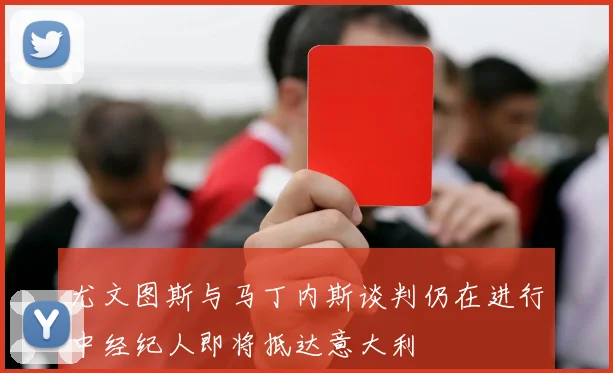尤文图斯与马丁内斯谈判仍在进行中经纪人即将抵达意大利