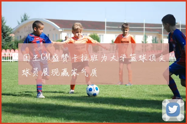 国王GM盛赞卡拉班为大学篮球顶尖球员展现赢家气质