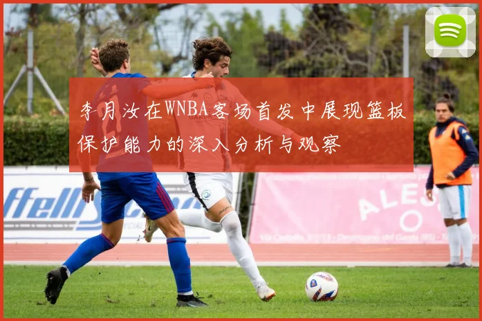 李月汝在WNBA客场首发中展现篮板保护能力的深入分析与观察