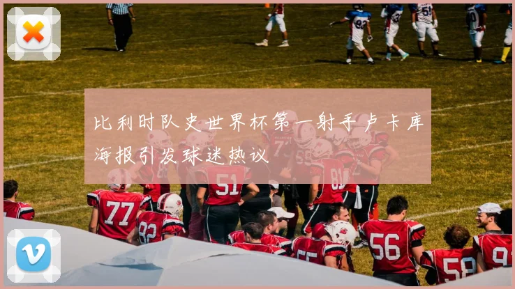 比利时队史世界杯第一射手卢卡库海报引发球迷热议