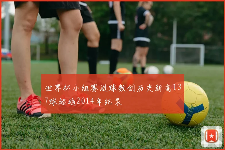 世界杯小组赛进球数创历史新高137球超越2014年纪录