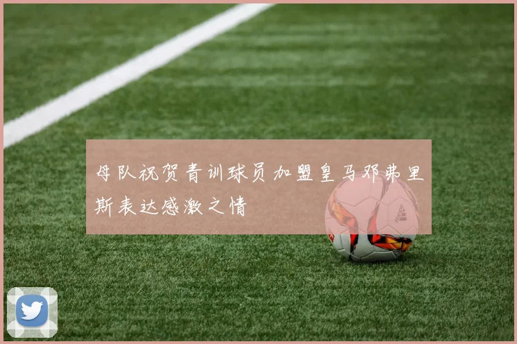 母队祝贺青训球员加盟皇马邓弗里斯表达感激之情