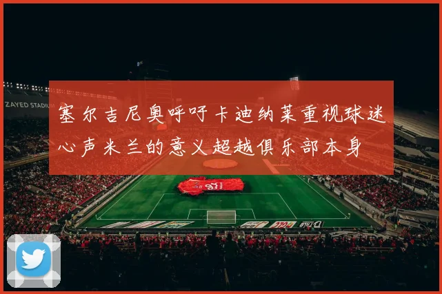 塞尔吉尼奥呼吁卡迪纳莱重视球迷心声米兰的意义超越俱乐部本身