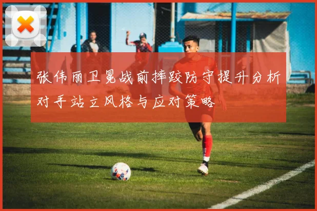 张伟丽卫冕战前摔跤防守提升分析对手站立风格与应对策略