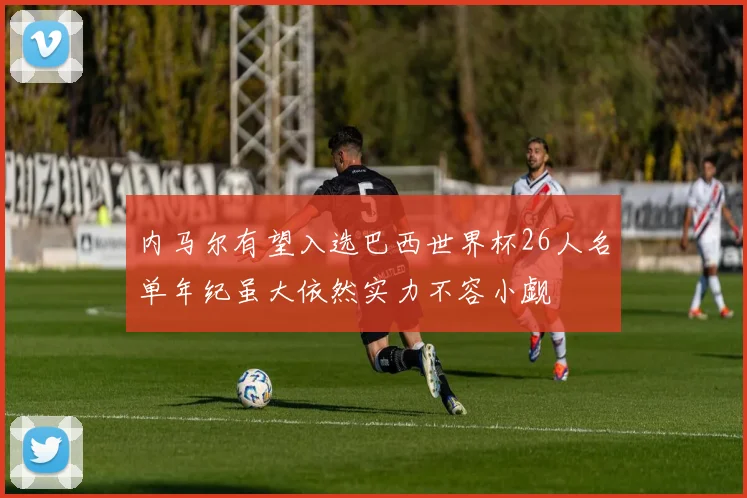 内马尔有望入选巴西世界杯26人名单年纪虽大依然实力不容小觑