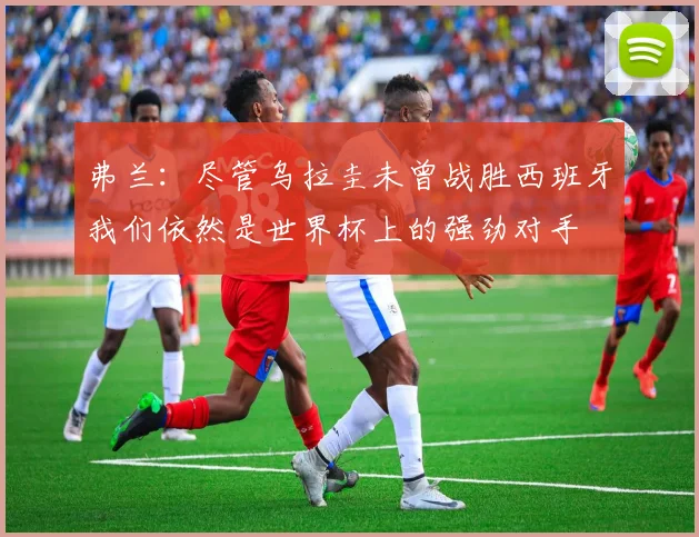 弗兰：尽管乌拉圭未曾战胜西班牙我们依然是世界杯上的强劲对手