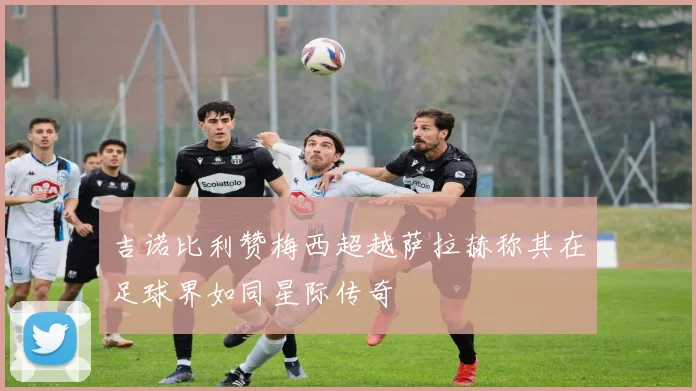 吉诺比利赞梅西超越萨拉赫称其在足球界如同星际传奇