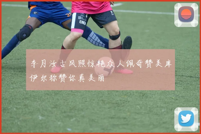 李月汝古风照惊艳众人佩奇赞美库伊尔称赞你真美丽