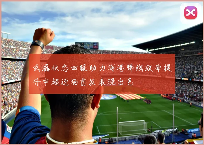 武磊状态回暖助力海港锋线效率提升中超连场首发表现出色