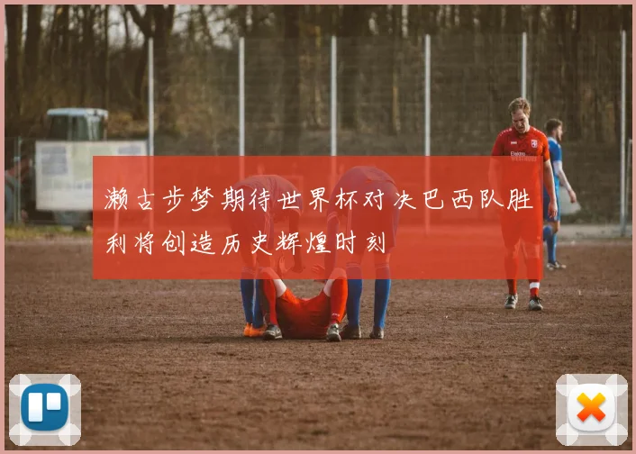 濑古步梦期待世界杯对决巴西队胜利将创造历史辉煌时刻