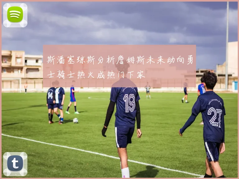 斯潘塞琼斯分析詹姆斯未来动向勇士骑士热火成热门下家