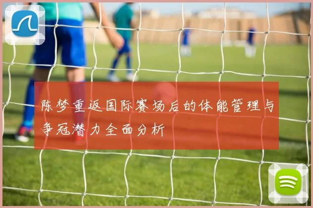 陈梦重返国际赛场后的体能管理与争冠潜力全面分析