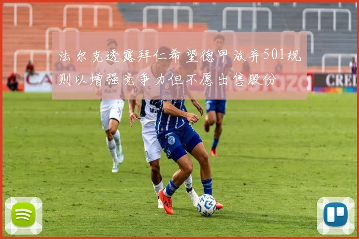 法尔克透露拜仁希望德甲放弃501规则以增强竞争力但不愿出售股份