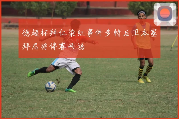 德超杯拜仁染红事件多特后卫本塞拜尼将停赛两场