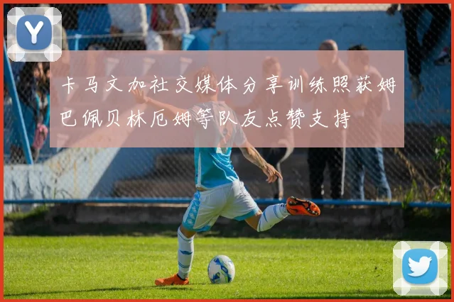 卡马文加社交媒体分享训练照获姆巴佩贝林厄姆等队友点赞支持