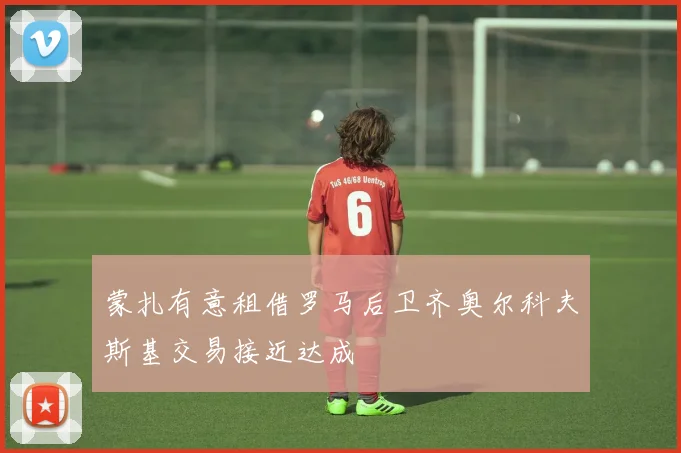 蒙扎有意租借罗马后卫齐奥尔科夫斯基交易接近达成
