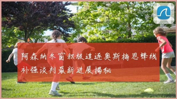 阿森纳冬窗积极追逐奥斯梅恩锋线补强谈判最新进展揭秘