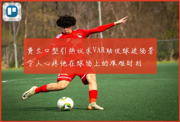 费兰口型引热议求VAR助攻球进场景令人心疼他在球场上的艰难时刻