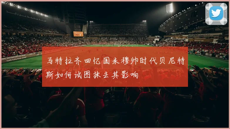 马特拉齐回忆国米穆帅时代贝尼特斯如何试图抹去其影响
