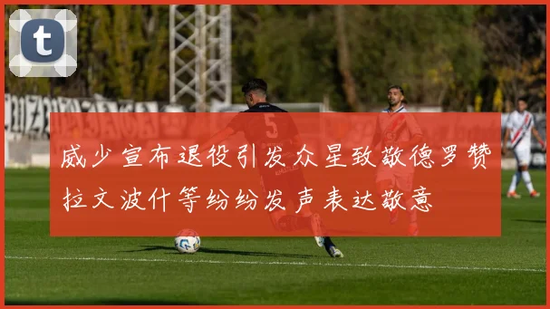 威少宣布退役引发众星致敬德罗赞拉文波什等纷纷发声表达敬意